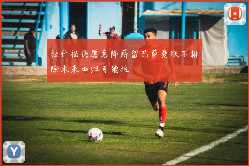 拉什福德愿意降薪留巴萨曼联不排除未来回归可能性