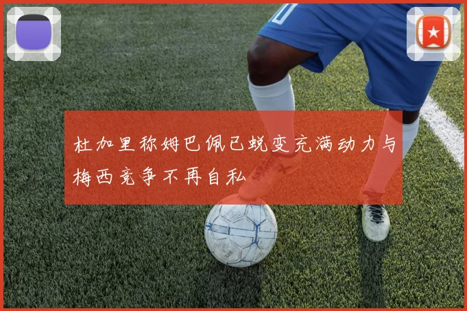 杜加里称姆巴佩已蜕变充满动力与梅西竞争不再自私