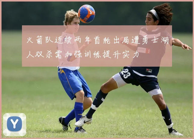 火箭队连续两年首轮出局遭勇士湖人双杀需加强训练提升实力