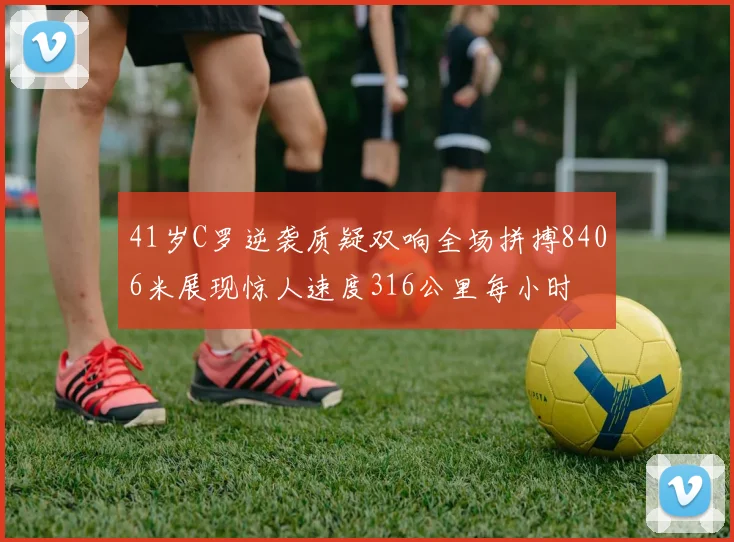 41岁C罗逆袭质疑双响全场拼搏8406米展现惊人速度316公里每小时