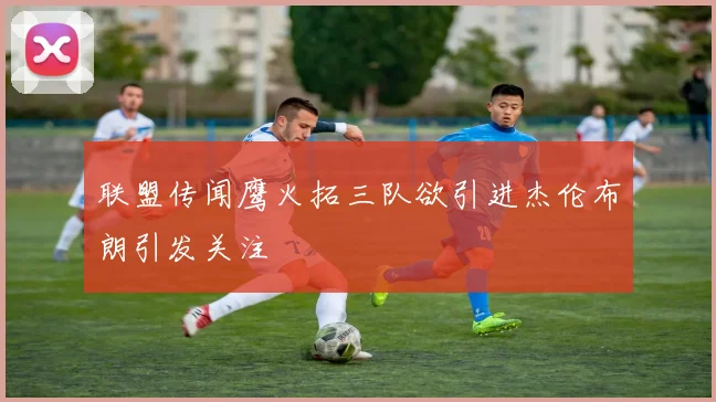 联盟传闻鹰火拓三队欲引进杰伦布朗引发关注