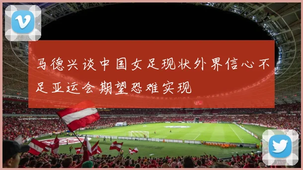 马德兴谈中国女足现状外界信心不足亚运会期望恐难实现
