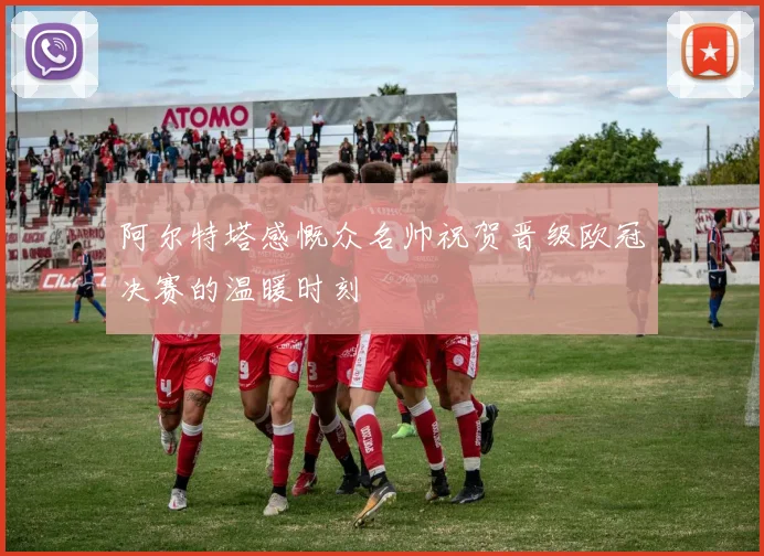 阿尔特塔感慨众名帅祝贺晋级欧冠决赛的温暖时刻