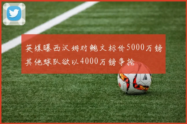 英媒曝西汉姆对鲍文标价5000万镑其他球队欲以4000万镑争抢