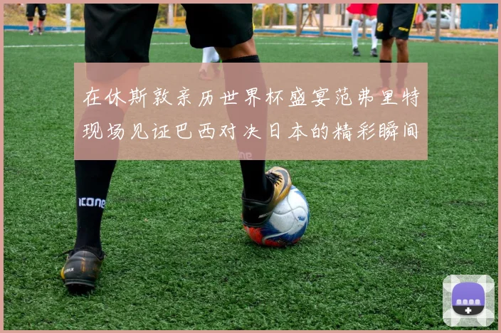 在休斯敦亲历世界杯盛宴范弗里特现场见证巴西对决日本的精彩瞬间