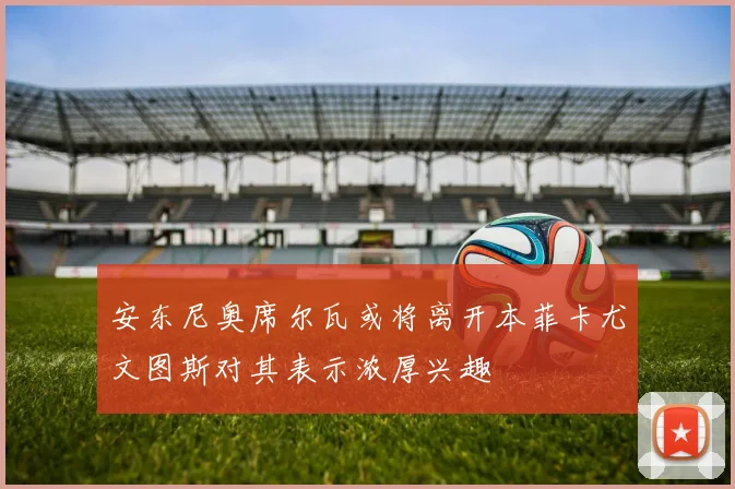 安东尼奥席尔瓦或将离开本菲卡尤文图斯对其表示浓厚兴趣
