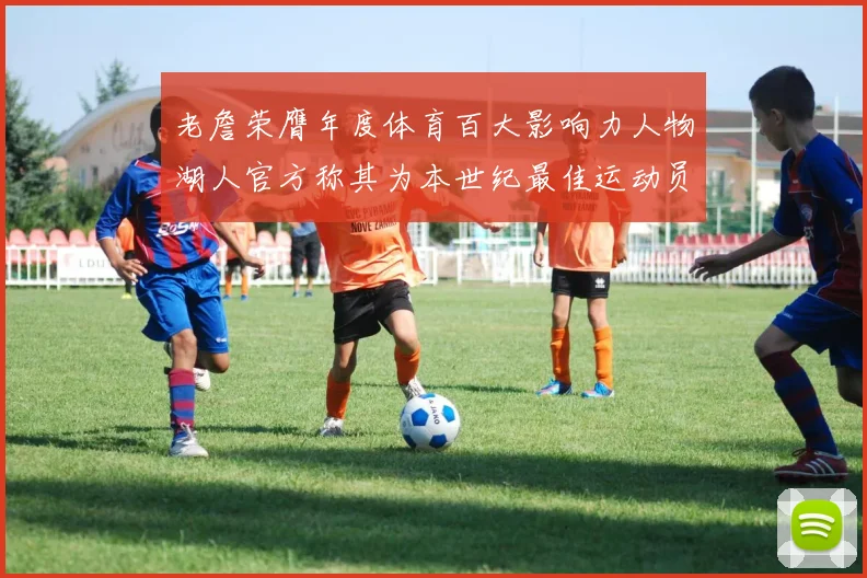 老詹荣膺年度体育百大影响力人物湖人官方称其为本世纪最佳运动员