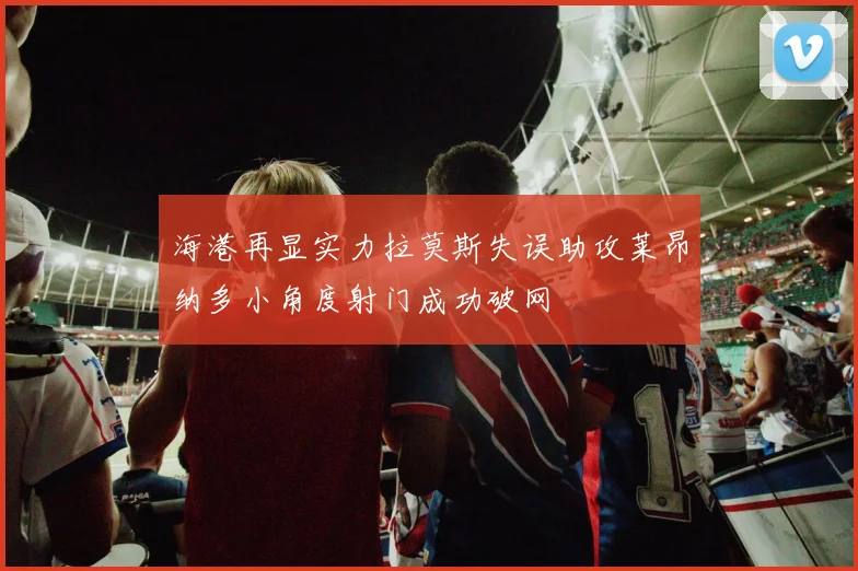 海港再显实力拉莫斯失误助攻莱昂纳多小角度射门成功破网