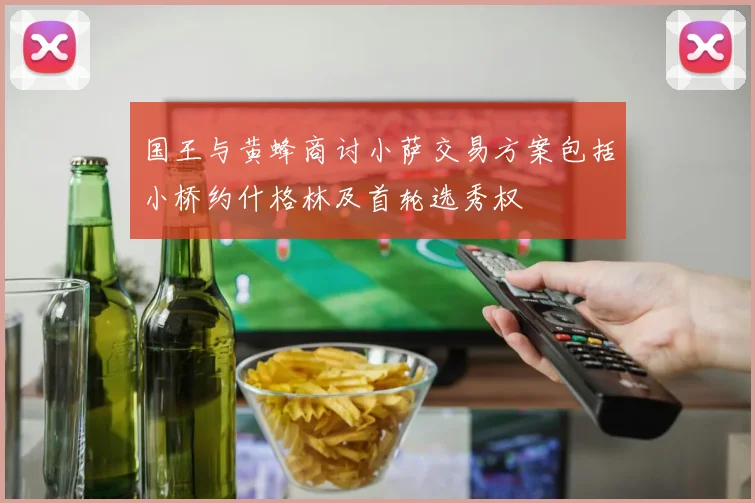 国王与黄蜂商讨小萨交易方案包括小桥约什格林及首轮选秀权