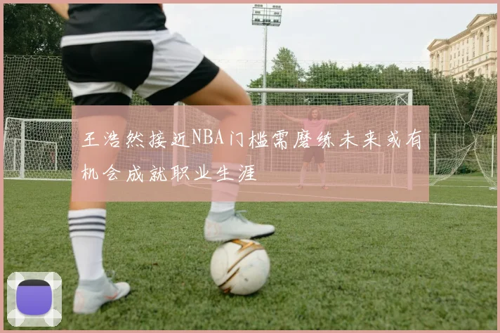 王浩然接近NBA门槛需磨练未来或有机会成就职业生涯