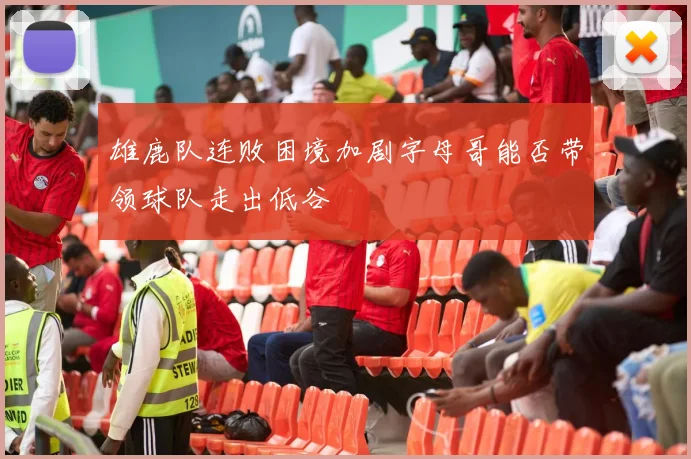 雄鹿队连败困境加剧字母哥能否带领球队走出低谷