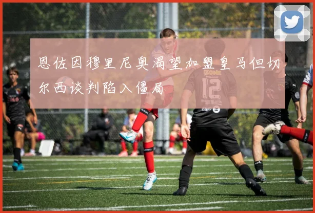 恩佐因穆里尼奥渴望加盟皇马但切尔西谈判陷入僵局