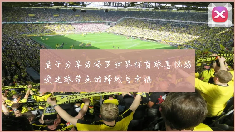 妻子分享劳塔罗世界杯首球喜悦感受进球带来的释然与幸福