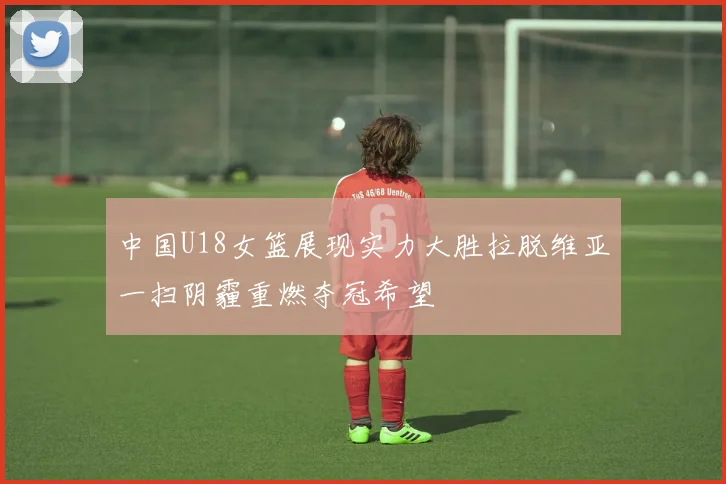 中国U18女篮展现实力大胜拉脱维亚一扫阴霾重燃夺冠希望