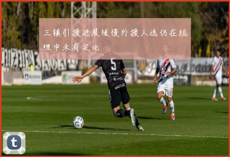 三镇引援进展缓慢外援人选仍在梳理中未有定论