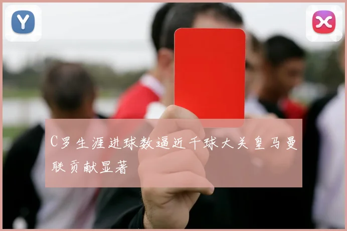 C罗生涯进球数逼近千球大关皇马曼联贡献显著