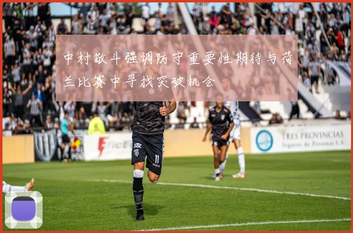 中村敬斗强调防守重要性期待与荷兰比赛中寻找突破机会