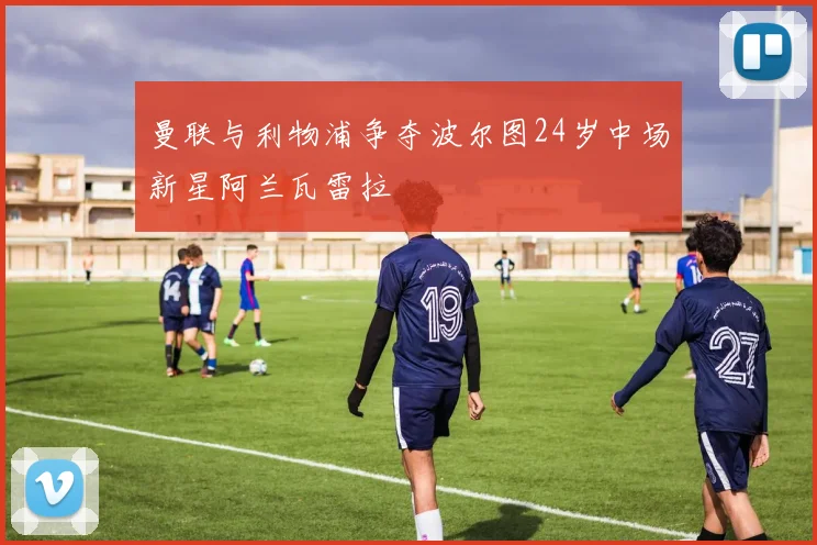 曼联与利物浦争夺波尔图24岁中场新星阿兰瓦雷拉