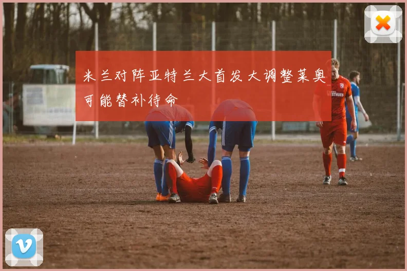 米兰对阵亚特兰大首发大调整莱奥可能替补待命