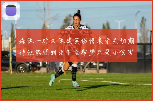森保一对久保建英伤情表示关切期待他能顺利走下场希望只是小伤害
