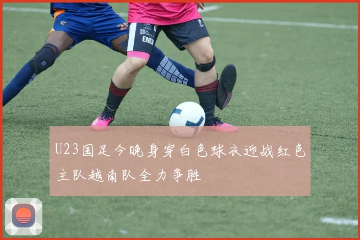 U23国足今晚身穿白色球衣迎战红色主队越南队全力争胜