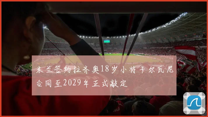 米兰签约拉齐奥18岁小将卡尔瓦尼合同至2029年正式敲定