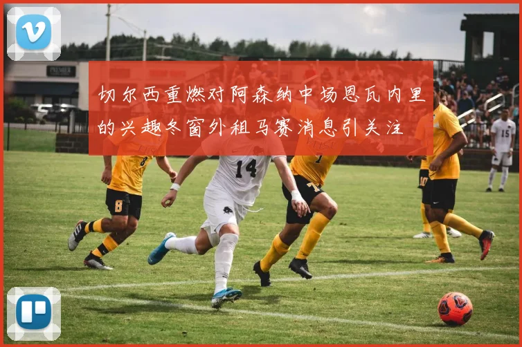 切尔西重燃对阿森纳中场恩瓦内里的兴趣冬窗外租马赛消息引关注