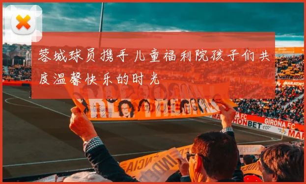 蓉城球员携手儿童福利院孩子们共度温馨快乐的时光