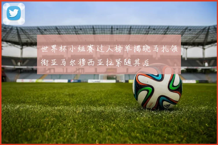 世界杯小组赛过人榜单揭晓马扎领衔亚马尔穆西亚拉紧随其后