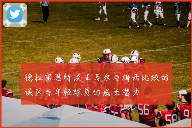 德拉富恩特谈亚马尔与梅西比较的误区与年轻球员的成长潜力
