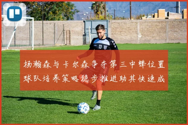 杨瀚森与卡尔森争夺第三中锋位置球队培养策略稳步推进助其快速成长