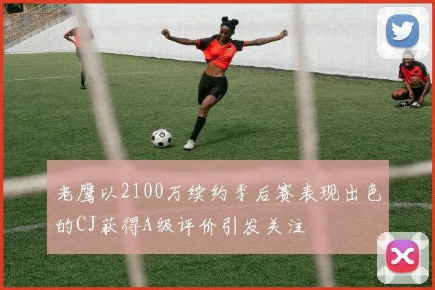 老鹰以2100万续约季后赛表现出色的CJ获得A级评价引发关注